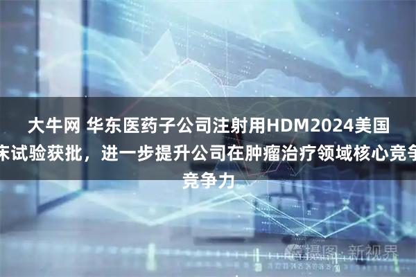 大牛网 华东医药子公司注射用HDM2024美国临床试验获批，进一步提升公司在肿瘤治疗领域核心竞争力