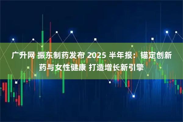 广升网 振东制药发布 2025 半年报：锚定创新药与女性健康 打造增长新引擎