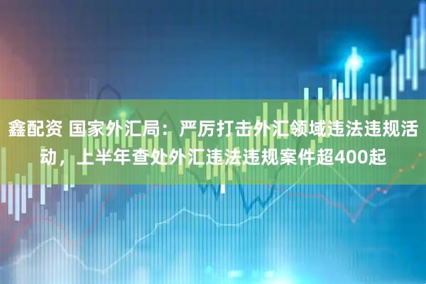 鑫配资 国家外汇局:严厉打击外汇领域违法违规活动,上半年查处外汇违法违规案件超400起