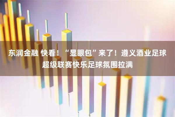 东润金融 快看！“显眼包”来了！遵义酒业足球超级联赛快乐足球氛围拉满