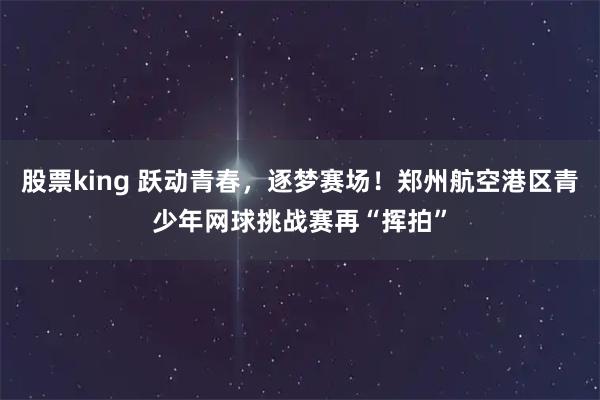 股票king 跃动青春，逐梦赛场！郑州航空港区青少年网球挑战赛再“挥拍”