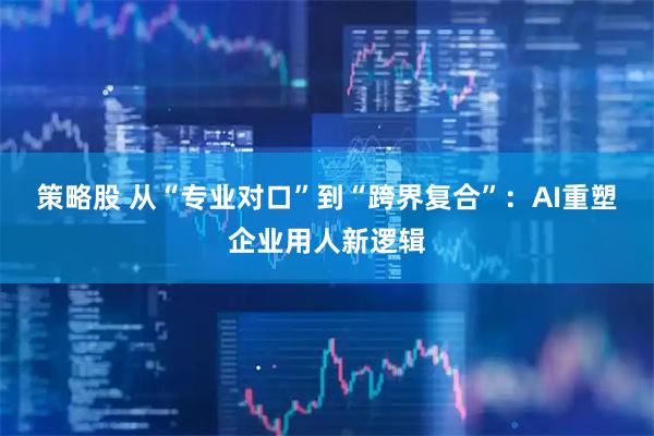 策略股 从“专业对口”到“跨界复合”：AI重塑企业用人新逻辑