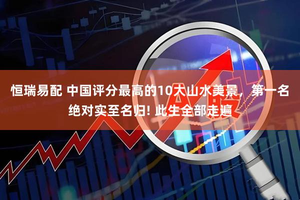 恒瑞易配 中国评分最高的10大山水美景，第一名绝对实至名归! 此生全部走遍