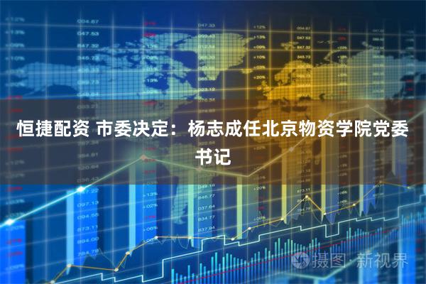 恒捷配资 市委决定：杨志成任北京物资学院党委书记