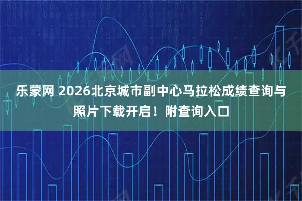 乐蒙网 2026北京城市副中心马拉松成绩查询与照片下载开启！附查询入口
