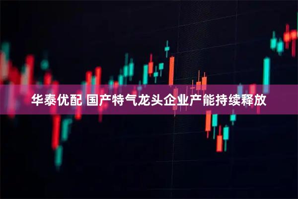 华泰优配 国产特气龙头企业产能持续释放