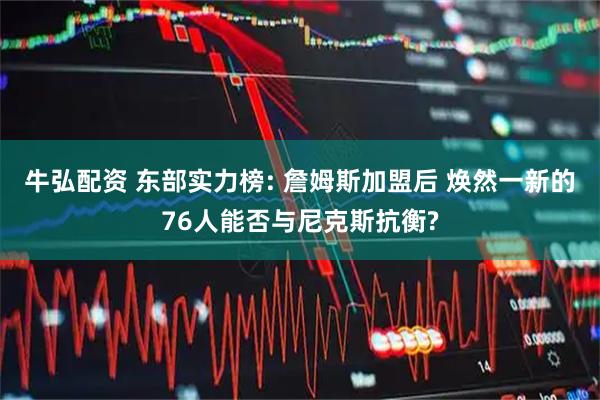 牛弘配资 东部实力榜: 詹姆斯加盟后 焕然一新的76人能否与尼克斯抗衡?