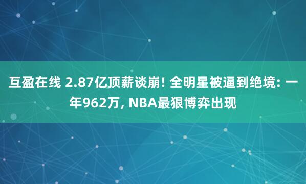 互盈在线 2.87亿顶薪谈崩! 全明星被逼到绝境: 一年962万, NBA最狠博弈出现