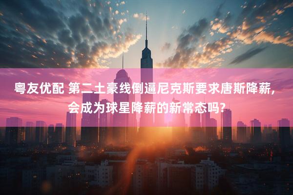 粤友优配 第二土豪线倒逼尼克斯要求唐斯降薪, 会成为球星降薪的新常态吗?
