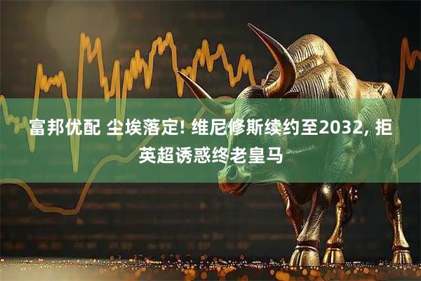 富邦优配 尘埃落定! 维尼修斯续约至2032, 拒英超诱惑终老皇马