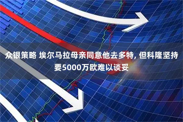 众银策略 埃尔马拉母亲同意他去多特, 但科隆坚持要5000万欧难以谈妥