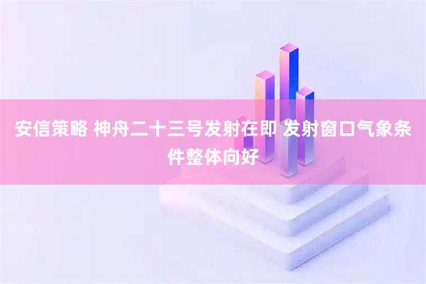 安信策略 神舟二十三号发射在即 发射窗口气象条件整体向好