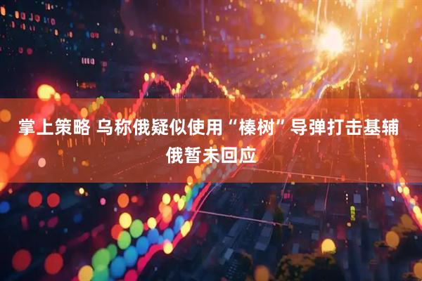 掌上策略 乌称俄疑似使用“榛树”导弹打击基辅 俄暂未回应